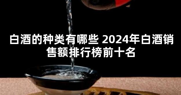 白酒的种类有哪些 2024年白酒销售额排行榜前十名